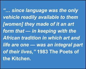 "...since language was the only vehicle readily available to them [women] they made of it an art form that—in keeping with the African tradition in which art and life are one—was an integral part of their lives," 1983 The Poets of the Kitchen"